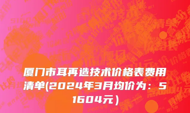 厦门市耳再造技术价格表费用清单(2024年3月均价为：51604元）