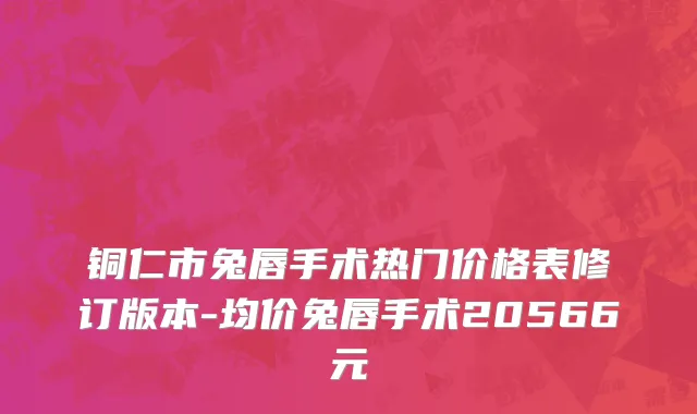 铜仁市兔唇手术热门价格表修订版本-均价兔唇手术20566元