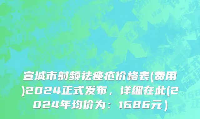 宣城市射频祛痤疮价格表(费用)2024正式发布，详细在此(2024年均价为：1686元）