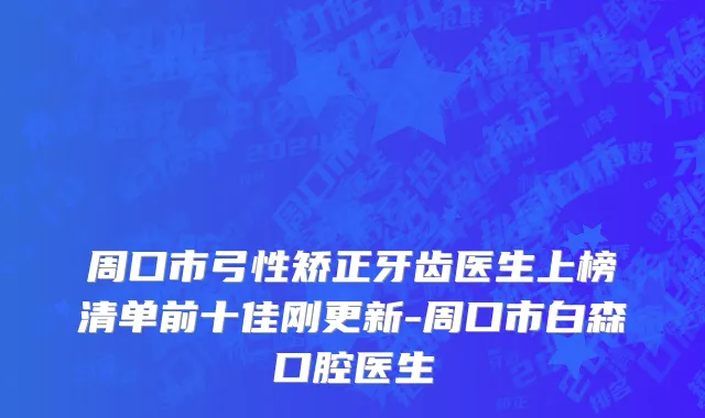 周口市弓性矫正牙齿医生上榜清单前十佳刚更新-周口市白森口腔医生