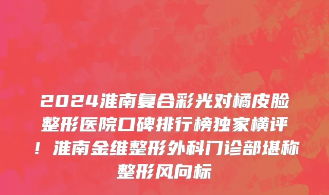 2024淮南复合彩光对橘皮脸整形医院口碑排行榜独家横评！淮南金维整形外科门诊部堪称整形风向标