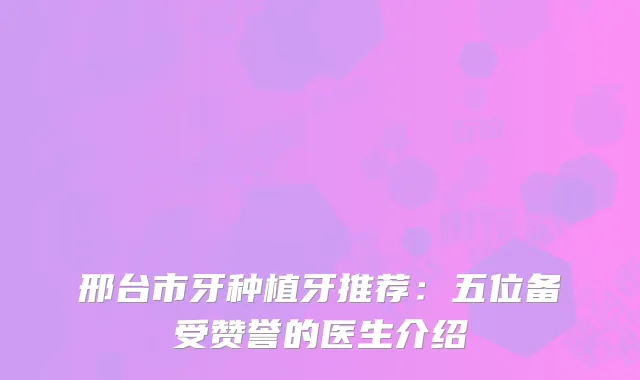 邢台市牙种植牙推荐：五位备受赞誉的医生介绍