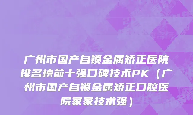 广州市国产自锁金属矫正医院排名榜前十强口碑技术PK（广州市国产自锁金属矫正口腔医院家家技术强）