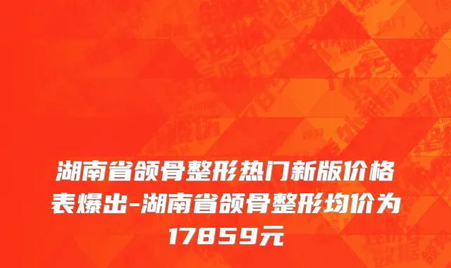 湖南省颌骨整形热门新版价格表爆出-湖南省颌骨整形均价为17859元