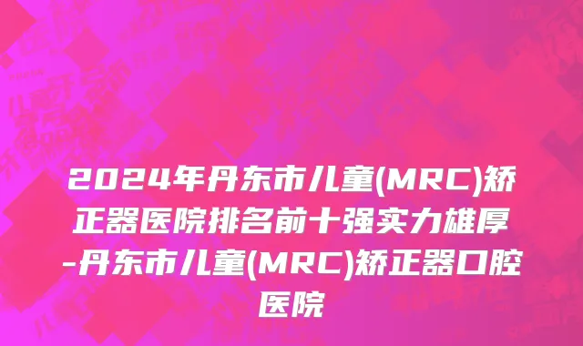 2024年丹东市儿童(MRC)矫正器医院排名前十强实力雄厚-丹东市儿童(MRC)矫正器口腔医院