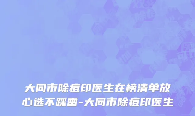 大同市除痘印医生在榜清单放心选不踩雷-大同市除痘印医生