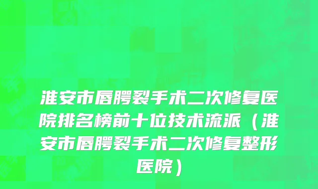 淮安市唇腭裂手术二次修复医院排名榜前十位技术流派（淮安市唇腭裂手术二次修复整形医院）