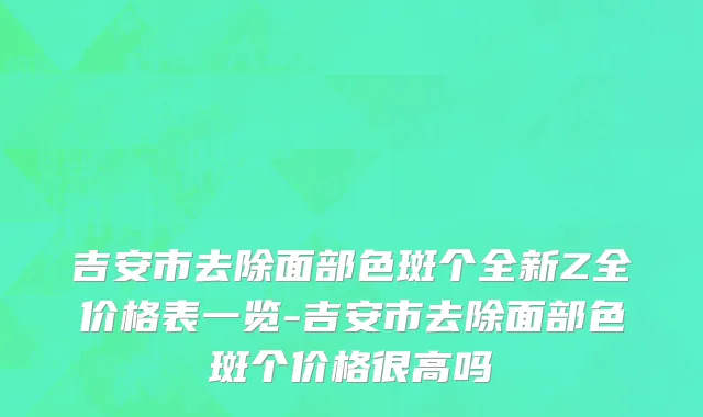 吉安市去除面部色斑个全新Z全价格表一览-吉安市去除面部色斑个价格很高吗