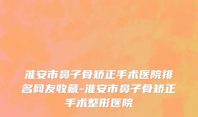 淮安市鼻子骨矫正手术医院排名网友收藏-淮安市鼻子骨矫正手术整形医院