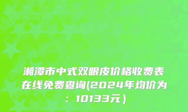 湘潭市中式双眼皮价格收费表在线免费查询(2024年均价为：10133元）
