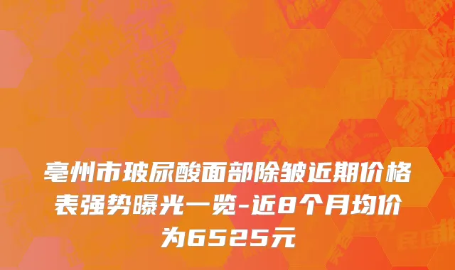 亳州市玻尿酸面部除皱近期价格表强势曝光一览-近8个月均价为6525元