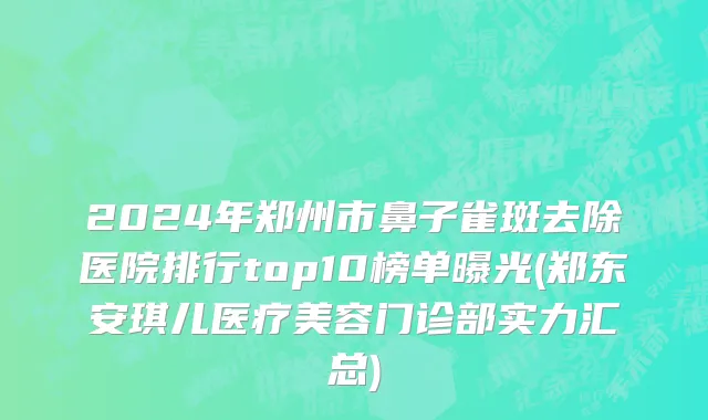 2024年郑州市鼻子雀斑去除医院排行top10榜单曝光(郑东安琪儿医疗美容门诊部实力汇总)
