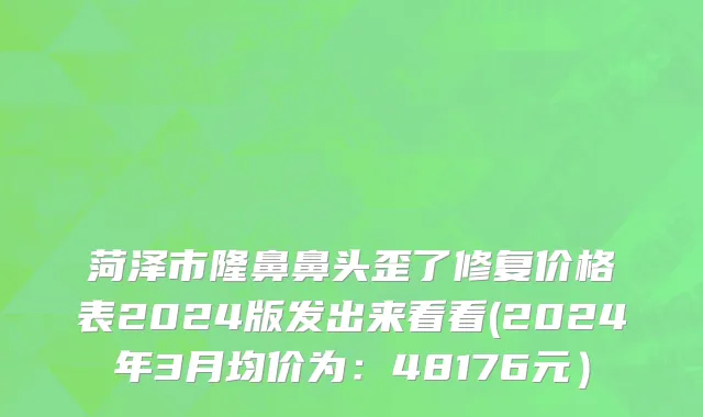 菏泽市隆鼻鼻头歪了修复价格表2024版发出来看看(2024年3月均价为：48176元）