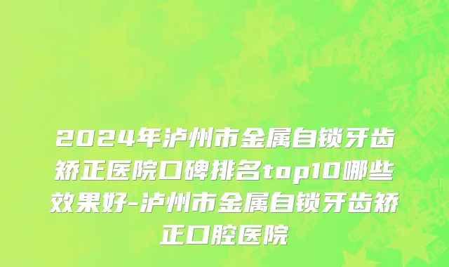 2024年泸州市金属自锁牙齿矫正医院口碑排名top10哪些效果好-泸州市金属自锁牙齿矫正口腔医院