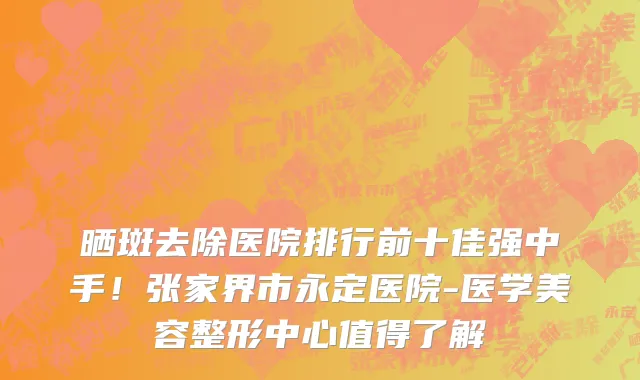 晒斑去除医院排行前十佳强中手!张家界市永定医院-医学美容整形中心值得了解