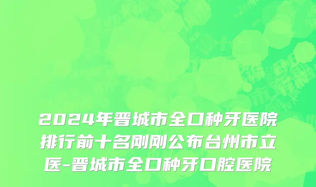 2024年晋城市全口种牙医院排行前十名刚刚公布台州市立医-晋城市全口种牙口腔医院