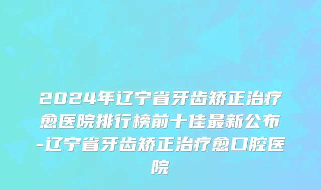 2024年辽宁省牙齿矫正治疗愈医院排行榜前十佳最新公布-辽宁省牙齿矫正治疗愈口腔医院