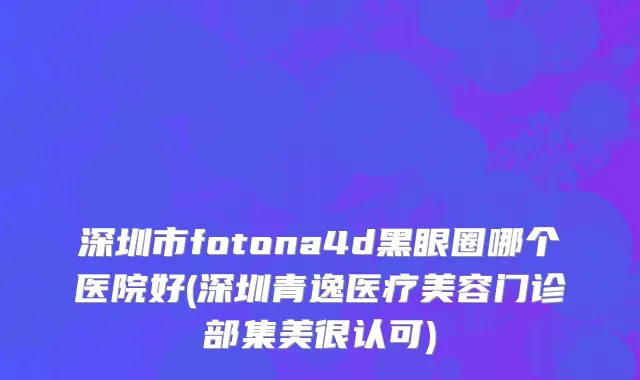 深圳市fotona4d黑眼圈哪个医院好(深圳青逸医疗美容门诊部集美很认可)