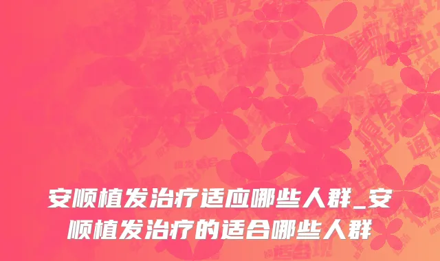 安顺植发治疗适应哪些人群_安顺植发治疗的适合哪些人群