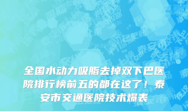 全国水动力吸脂去掉双下巴医院排行榜前五的都在这了！泰安市交通医院技术爆表