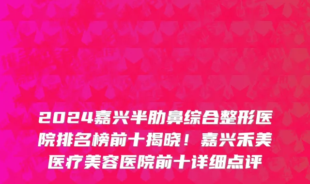 2024嘉兴半肋鼻综合整形医院排名榜前十揭晓!嘉兴禾美医疗美容医院前十详细点评