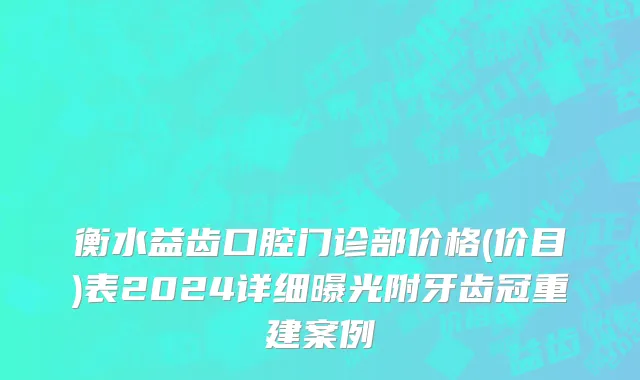 衡水益齿口腔门诊部价格(价目)表2024详细曝光附牙齿冠重建案例