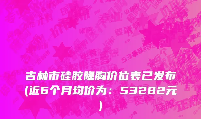 吉林市硅胶隆胸价位表已发布(近6个月均价为：53282元)