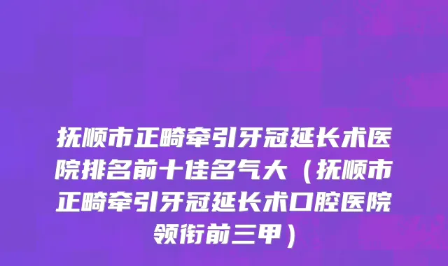 抚顺市正畸牵引牙冠延长术医院排名前十佳名气大（抚顺市正畸牵引牙冠延长术口腔医院领衔前三甲）
