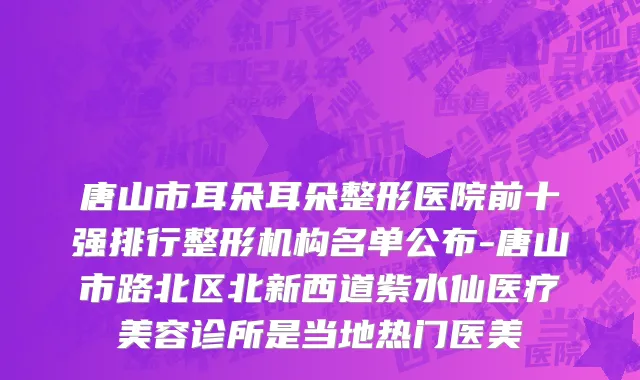 唐山市耳朵耳朵整形医院前十强排行整形机构名单公布-唐山市路北区北新西道紫水仙医疗美容诊所是当地热门医美