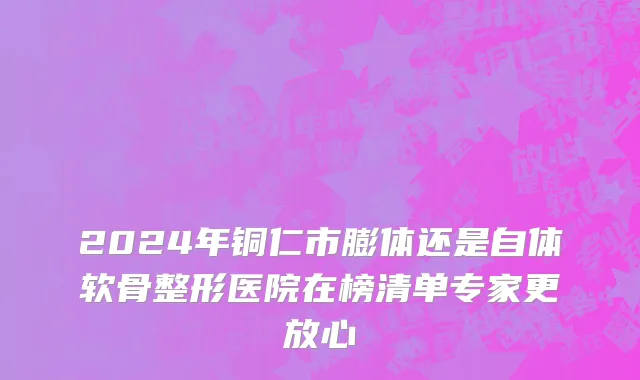 2024年铜仁市膨体还是自体软骨整形医院在榜清单专家更放心