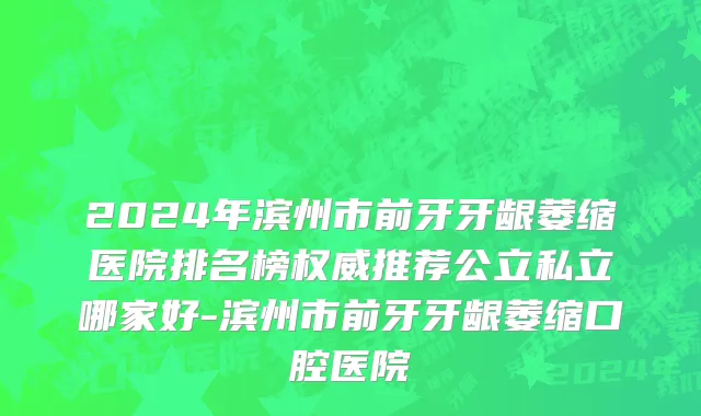 2024年滨州市前牙牙龈萎缩医院排名榜权威推荐公立私立哪家好-滨州市前牙牙龈萎缩口腔医院