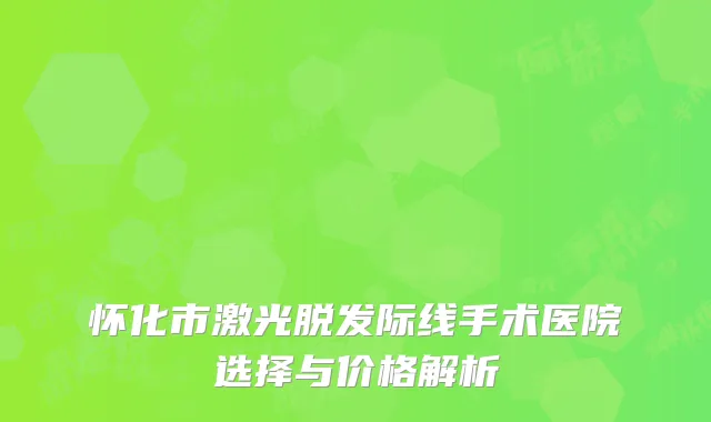 怀化市激光脱发际线手术医院选择与价格解析