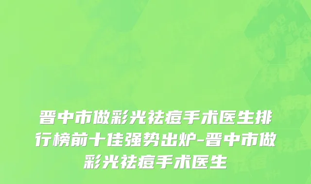 晋中市做彩光祛痘手术医生排行榜前十佳强势出炉-晋中市做彩光祛痘手术医生