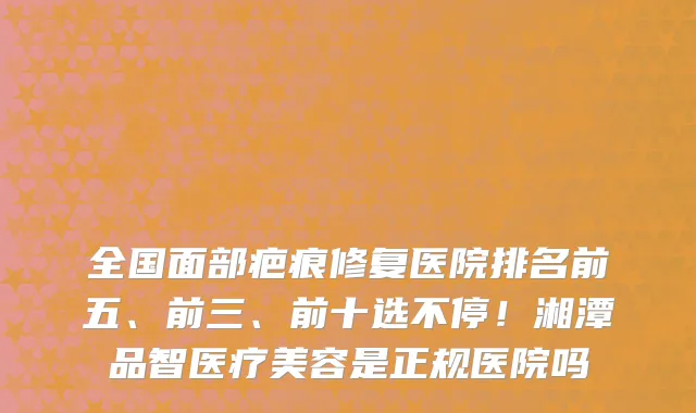全国面部疤痕修复医院排名前五、前三、前十选不停！湘潭品智医疗美容是正规医院吗