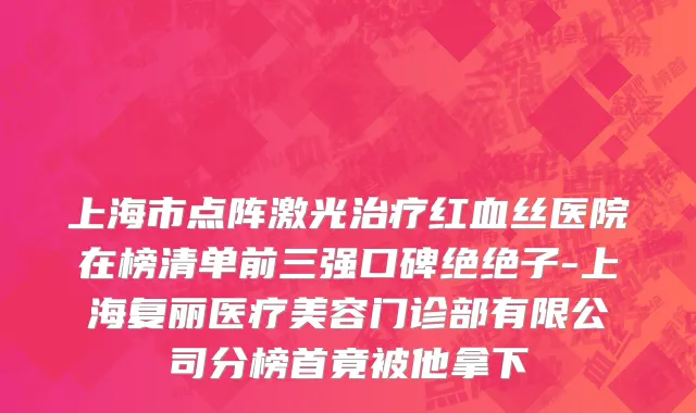 上海市点阵激光治疗红血丝医院在榜清单前三强口碑绝绝子-上海复丽医疗美容门诊部有限公司分榜首竟被他拿下