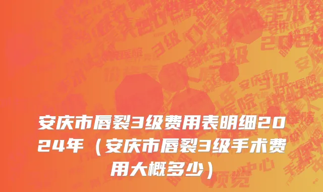 安庆市唇裂3级费用表明细2024年（安庆市唇裂3级手术费用大概多少）