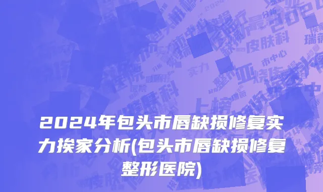 2024年包头市唇缺损修复实力挨家分析(包头市唇缺损修复整形医院)