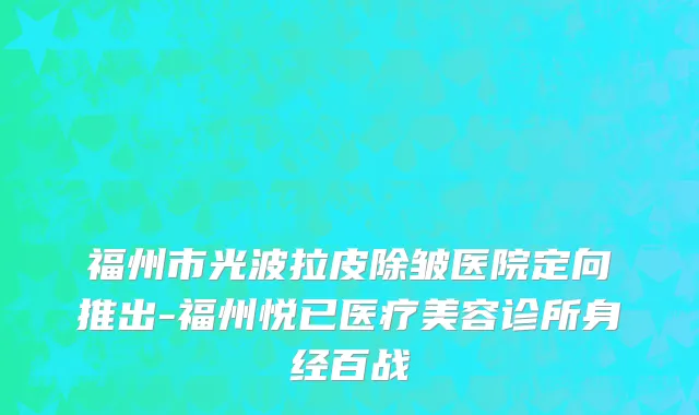 福州市光波拉皮除皱医院定向推出-福州悦已医疗美容诊所身经百战