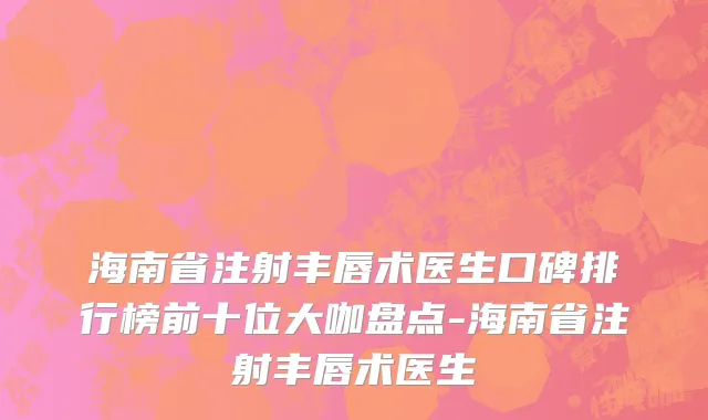 海南省注射丰唇术医生口碑排行榜前十位大咖盘点-海南省注射丰唇术医生