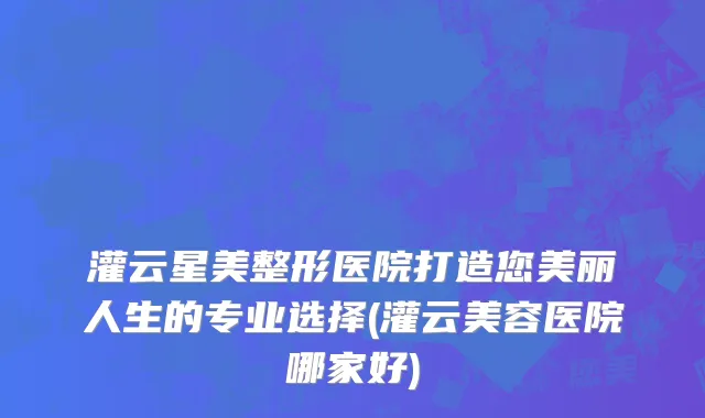 灌云星美整形医院打造您美丽人生的专业选择(灌云美容医院哪家好)