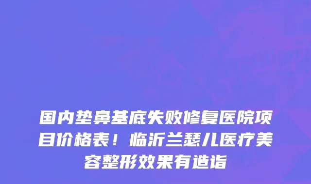 国内垫鼻基底失败修复医院项目价格表!临沂兰瑟儿医疗美容整形效果有造诣