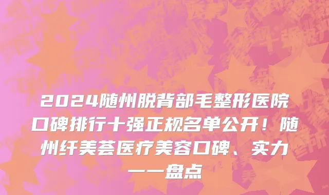 2024随州脱背部毛整形医院口碑排行十强正规名单公开!随州纤美荟医疗美容口碑、实力一一盘点