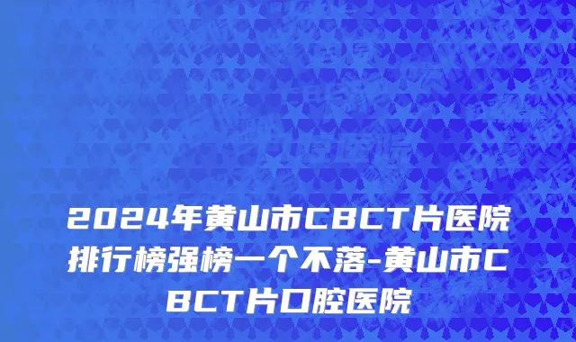 2024年黄山市CBCT片医院排行榜强榜一个不落-黄山市CBCT片口腔医院