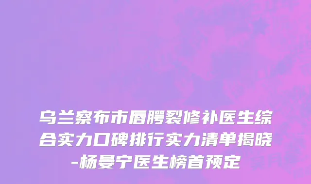 乌兰察布市唇腭裂修补医生综合实力口碑排行实力清单揭晓-杨晏宁医生榜首预定