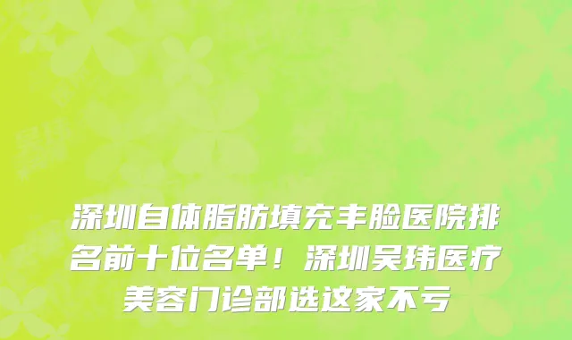 深圳自体脂肪填充丰脸医院排名前十位名单!深圳吴玮医疗美容门诊部选这家不亏