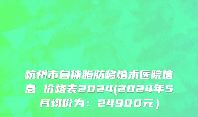 杭州市自体脂肪移植术医院信息 价格表2024(2024年5月均价为：24900元）