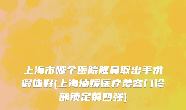 上海市哪个医院隆鼻取出手术假体好(上海德媛医疗羡容门诊部锁定前四强)