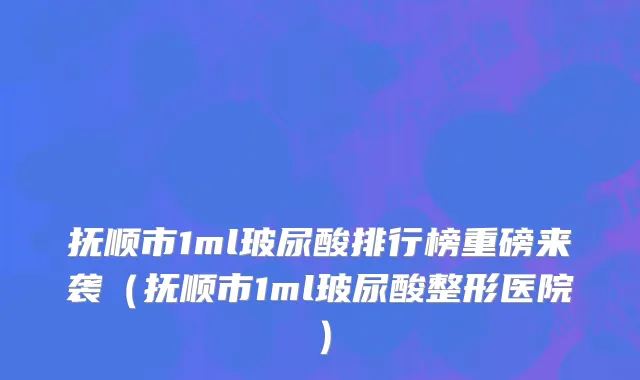 抚顺市1ml玻尿酸排行榜重磅来袭（抚顺市1ml玻尿酸整形医院）