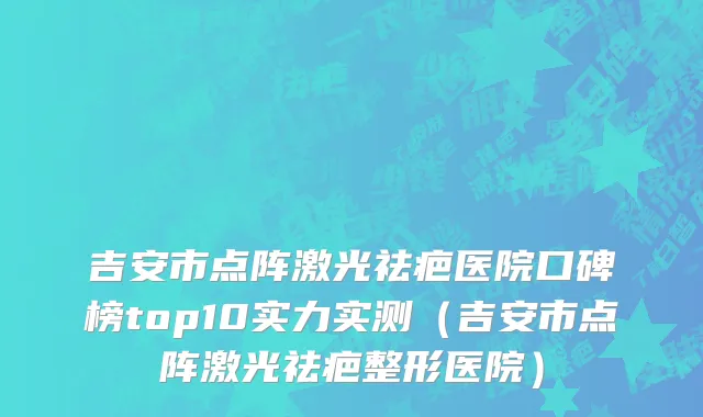 吉安市点阵激光祛疤医院口碑榜top10实力实测（吉安市点阵激光祛疤整形医院）