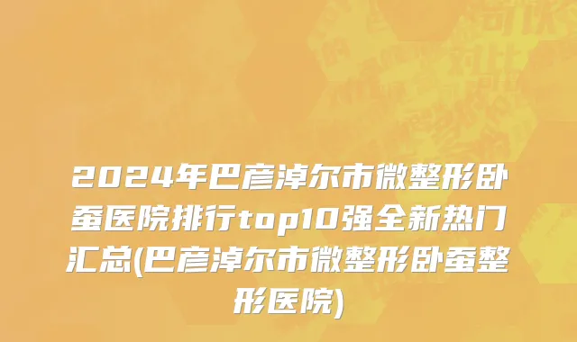 2024年巴彦淖尔市微整形卧蚕医院排行top10强全新热门汇总(巴彦淖尔市微整形卧蚕整形医院)